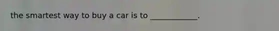 the smartest way to buy a car is to ____________.