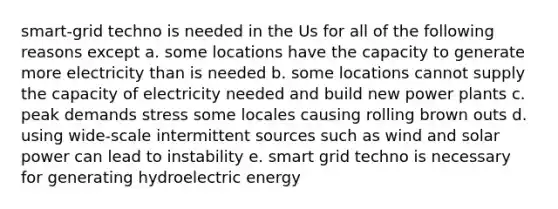 smart-grid techno is needed in the Us for all of the following reasons except a. some locations have the capacity to generate more electricity than is needed b. some locations cannot supply the capacity of electricity needed and build new power plants c. peak demands stress some locales causing rolling brown outs d. using wide-scale intermittent sources such as wind and solar power can lead to instability e. smart grid techno is necessary for generating hydroelectric energy