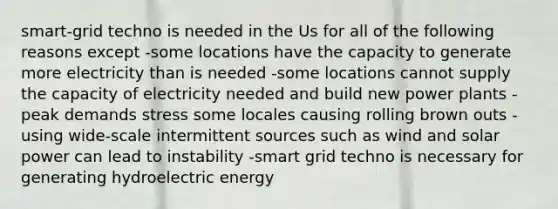 smart-grid techno is needed in the Us for all of the following reasons except -some locations have the capacity to generate more electricity than is needed -some locations cannot supply the capacity of electricity needed and build new power plants -peak demands stress some locales causing rolling brown outs -using wide-scale intermittent sources such as wind and solar power can lead to instability -smart grid techno is necessary for generating hydroelectric energy