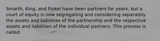 Smarth, King, and Finkel have been partners for years, but a court of equity is now segregating and considering separately the assets and liabilities of the partnership and the respective assets and liabilities of the individual partners. This process is called: