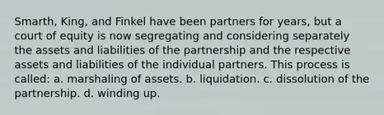 Smarth, King, and Finkel have been partners for years, but a court of equity is now segregating and considering separately the assets and liabilities of the partnership and the respective assets and liabilities of the individual partners. This process is called: a. marshaling of assets. b. liquidation. c. dissolution of the partnership. d. winding up.