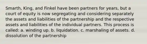 Smarth, King, and Finkel have been partners for years, but a court of equity is now segregating and considering separately the assets and liabilities of the partnership and the respective assets and liabilities of the individual partners. This process is called: a. winding up. b. liquidation. c. marshaling of assets. d. dissolution of the partnership