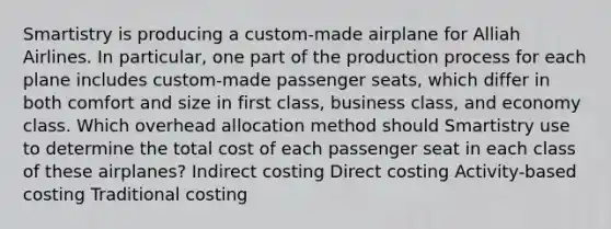 Smartistry is producing a custom-made airplane for Alliah Airlines. In particular, one part of the production process for each plane includes custom-made passenger seats, which differ in both comfort and size in first class, business class, and economy class. Which overhead allocation method should Smartistry use to determine the total cost of each passenger seat in each class of these airplanes? Indirect costing Direct costing Activity-based costing Traditional costing