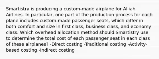 Smartistry is producing a custom-made airplane for Alliah Airlines. In particular, one part of the production process for each plane includes custom-made passenger seats, which differ in both comfort and size in first class, business class, and economy class. Which overhead allocation method should Smartistry use to determine the total cost of each passenger seat in each class of these airplanes? -Direct costing -Traditional costing -Activity-based costing -Indirect costing