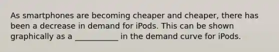 As smartphones are becoming cheaper and cheaper, there has been a decrease in demand for iPods. This can be shown graphically as a ___________ in the demand curve for iPods.