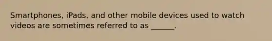 Smartphones, iPads, and other mobile devices used to watch videos are sometimes referred to as ______.