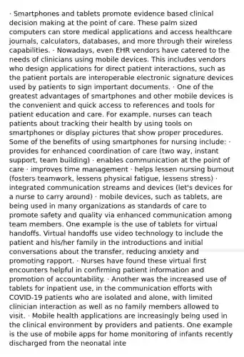 · Smartphones and tablets promote evidence based clinical decision making at the point of care. These palm sized computers can store medical applications and access healthcare journals, calculators, databases, and more through their wireless capabilities. · Nowadays, even EHR vendors have catered to the needs of clinicians using mobile devices. This includes vendors who design applications for direct patient interactions, such as the patient portals are interoperable electronic signature devices used by patients to sign important documents. · One of the greatest advantages of smartphones and other mobile devices is the convenient and quick access to references and tools for patient education and care. For example, nurses can teach patients about tracking their health by using tools on smartphones or display pictures that show proper procedures. Some of the benefits of using smartphones for nursing include: · provides for enhanced coordination of care (two way, instant support, team building) · enables communication at the point of care · improves time management · helps lessen nursing burnout (fosters teamwork, lessens physical fatigue, lessens stress) · integrated communication streams and devices (let's devices for a nurse to carry around) · mobile devices, such as tablets, are being used in many organizations as standards of care to promote safety and quality via enhanced communication among team members. One example is the use of tablets for virtual handoffs. Virtual handoffs use video technology to include the patient and his/her family in the introductions and initial conversations about the transfer, reducing anxiety and promoting rapport. · Nurses have found these virtual first encounters helpful in confirming patient information and promotion of accountability. · Another was the increased use of tablets for inpatient use, in the communication efforts with COVID-19 patients who are isolated and alone, with limited clinician interaction as well as no family members allowed to visit. · Mobile health applications are increasingly being used in the clinical environment by providers and patients. One example is the use of mobile apps for home monitoring of infants recently discharged from the neonatal inte