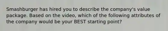 Smashburger has hired you to describe the​ company's value package. Based on the​ video, which of the following attributes of the company would be your BEST starting​ point?