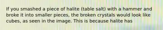 If you smashed a piece of halite (table salt) with a hammer and broke it into smaller pieces, the broken crystals would look like cubes, as seen in the image. This is because halite has