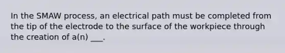 In the SMAW process, an electrical path must be completed from the tip of the electrode to the surface of the workpiece through the creation of a(n) ___.