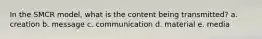 In the SMCR model, what is the content being transmitted? a. creation b. message c. communication d. material e. media