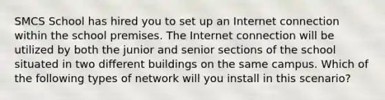 SMCS School has hired you to set up an Internet connection within the school premises. The Internet connection will be utilized by both the junior and senior sections of the school situated in two different buildings on the same campus. Which of the following types of network will you install in this scenario?