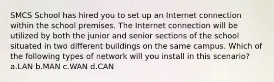 SMCS School has hired you to set up an Internet connection within the school premises. The Internet connection will be utilized by both the junior and senior sections of the school situated in two different buildings on the same campus. Which of the following types of network will you install in this scenario? a.LAN b.MAN c.WAN d.CAN