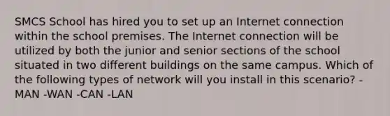 SMCS School has hired you to set up an Internet connection within the school premises. The Internet connection will be utilized by both the junior and senior sections of the school situated in two different buildings on the same campus. Which of the following types of network will you install in this scenario? -MAN -WAN -CAN -LAN