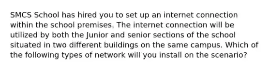 SMCS School has hired you to set up an internet connection within the school premises. The internet connection will be utilized by both the Junior and senior sections of the school situated in two different buildings on the same campus. Which of the following types of network will you install on the scenario?