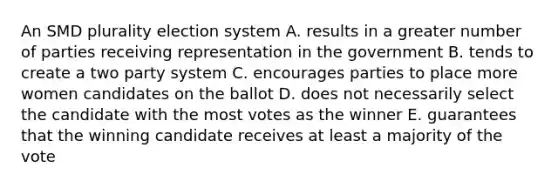 An SMD plurality election system A. results in a greater number of parties receiving representation in the government B. tends to create a two party system C. encourages parties to place more women candidates on the ballot D. does not necessarily select the candidate with the most votes as the winner E. guarantees that the winning candidate receives at least a majority of the vote