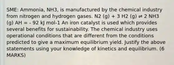 SME: Ammonia, NH3, is manufactured by the chemical industry from nitrogen and hydrogen gases. N2 (g) + 3 H2 (g) ⇌ 2 NH3 (g) AH = - 92 kJ mol-1 An iron catalyst is used which provides several benefits for sustainability. The chemical industry uses operational conditions that are different from the conditions predicted to give a maximum equilibrium yield. Justify the above statements using your knowledge of kinetics and equilibrium. (6 MARKS)