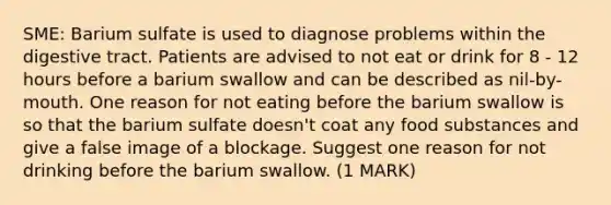 SME: Barium sulfate is used to diagnose problems within the digestive tract. Patients are advised to not eat or drink for 8 - 12 hours before a barium swallow and can be described as nil-by-mouth. One reason for not eating before the barium swallow is so that the barium sulfate doesn't coat any food substances and give a false image of a blockage. Suggest one reason for not drinking before the barium swallow. (1 MARK)