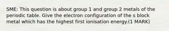 SME: This question is about group 1 and group 2 metals of the periodic table. Give the electron configuration of the s block metal which has the highest first ionisation energy.(1 MARK)