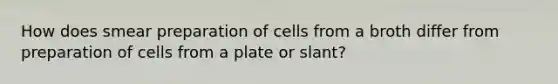 How does smear preparation of cells from a broth differ from preparation of cells from a plate or slant?