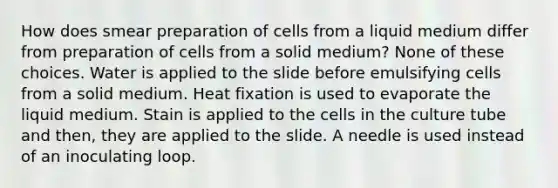 How does smear preparation of cells from a liquid medium differ from preparation of cells from a solid medium? None of these choices. Water is applied to the slide before emulsifying cells from a solid medium. Heat fixation is used to evaporate the liquid medium. Stain is applied to the cells in the culture tube and then, they are applied to the slide. A needle is used instead of an inoculating loop.