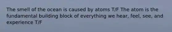 The smell of the ocean is caused by atoms T/F The atom is the fundamental building block of everything we hear, feel, see, and experience T/F