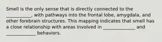 Smell is the only sense that is directly connected to the ___________, with pathways into the frontal lobe, amygdala, and other forebrain structures. This mapping indicates that smell has a close relationship with areas involved in ______________ and _____________ behaviors.