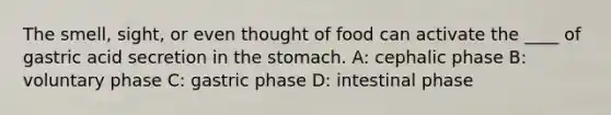 The smell, sight, or even thought of food can activate the ____ of gastric acid secretion in the stomach. A: cephalic phase B: voluntary phase C: gastric phase D: intestinal phase