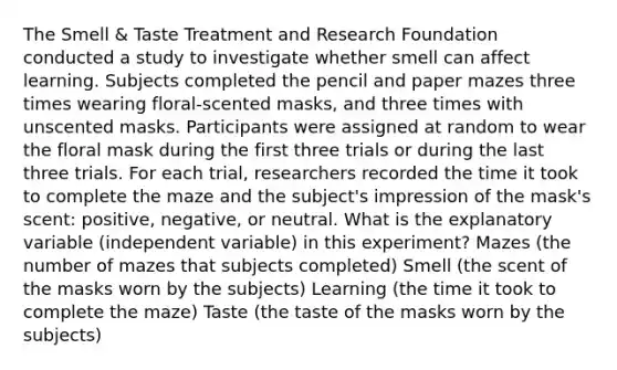 The Smell & Taste Treatment and Research Foundation conducted a study to investigate whether smell can affect learning. Subjects completed the pencil and paper mazes three times wearing floral-scented masks, and three times with unscented masks. Participants were assigned at random to wear the floral mask during the first three trials or during the last three trials. For each trial, researchers recorded the time it took to complete the maze and the subject's impression of the mask's scent: positive, negative, or neutral. What is the explanatory variable (independent variable) in this experiment? Mazes (the number of mazes that subjects completed) Smell (the scent of the masks worn by the subjects) Learning (the time it took to complete the maze) Taste (the taste of the masks worn by the subjects)