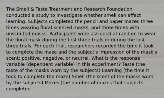 The Smell & Taste Treatment and Research Foundation conducted a study to investigate whether smell can affect learning. Subjects completed the pencil and paper mazes three times wearing floral-scented masks, and three times with unscented masks. Participants were assigned at random to wear the floral mask during the first three trials or during the last three trials. For each trial, researchers recorded the time it took to complete the maze and the subject's impression of the mask's scent: positive, negative, or neutral. What is the response variable (dependent variable) in this experiment? Taste (the taste of the masks worn by the subjects) Learning (the time it took to complete the maze) Smell (the scent of the masks worn by the subjects) Mazes (the number of mazes that subjects completed