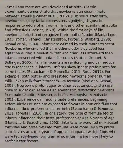- Smell and taste are well developed at birth. Classic experiments demonstrate that newborns can discriminate between smells (Goubet et al., 2002). Just hours after birth, newborns display facial expressions signifying disgust in response to odors of ammonia, fish, and other scents that adults find offensive (Steiner, 1979). Within the first days of life, newborns detect and recognize their mother's odor (Macfarlane, 1975; Porter, Varendi, Christensson, Porter, & Winberg, 1998; Schaal et al., 1980). Infants are calmed by their mother's scent. Newborns who smelled their mother's odor displayed less agitation during a heel-stick test and cried less afterward than infants presented with unfamiliar odors (Rattaz, Goubet, & Bullinger, 2005). Familiar scents are reinforcing and can reduce stress responses in infants - Infants show innate preferences for some tastes (Beauchamp & Mennella, 2011; Ross, 2017). For example, both bottle- and breast-fed newborns prefer human milk—even milk from strangers—to formula (Marlier & Schaal, 2005). Newborns prefer sugar to other substances, and a small dose of sugar can serve as an anesthetic, distracting newborns from pain (Gradin, Eriksson, Schollin, Holmqvist, & Holstein, 2002). Experience can modify taste preferences, beginning before birth: Fetuses are exposed to flavors in amniotic fluid that influence their preferences after birth (Beauchamp & Mennella, 2011; Forestell, 2016). In one study, the type of formula fed to infants influenced their taste preferences at 4 to 5 years of age (Mennella & Beauchamp, 2002). Infants who were fed milk-based formulas and protein-based formulas were more likely to prefer sour flavors at 4 to 5 years of age as compared with infants who were fed soy-based formulas, who, in turn, were more likely to prefer bitter flavors.