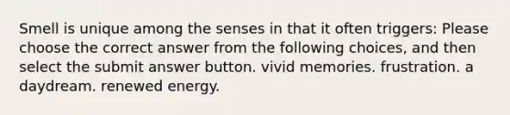 Smell is unique among the senses in that it often triggers: Please choose the correct answer from the following choices, and then select the submit answer button. vivid memories. frustration. a daydream. renewed energy.