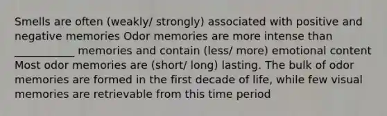 Smells are often (weakly/ strongly) associated with positive and negative memories Odor memories are more intense than ___________ memories and contain (less/ more) emotional content Most odor memories are (short/ long) lasting. The bulk of odor memories are formed in the first decade of life, while few visual memories are retrievable from this time period