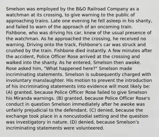 Smelson was employed by the B&O Railroad Company as a watchman at its crossing, to give warning to the public of approaching trains. Late one evening he fell asleep in his shanty, and failed to warn of the approach of an oncoming train. Fishbone, who was driving his car, knew of the usual presence of the watchman. As he approached the crossing, he received no warning. Driving onto the track, Fishbone's car was struck and crushed by the train. Fishbone died instantly. A few minutes after the accident, Police Officer Rose arrived at the crossing and walked into the shanty. As he entered, Smelson then awoke. Rose asked him, "What happened here?" Smelson made incriminating statements. Smelson is subsequently charged with involuntary manslaughter. His motion to prevent the introduction of his incriminating statements into evidence will most likely be: (A) granted, because Police Officer Rose failed to give Smelson his Miranda warnings. (B) granted, because Police Officer Rose's conduct in question Smelson immediately after he awoke was unfairly prejudicial to the defendant. (C) denied, because the exchange took place in a noncustodial setting and the question was investigatory in nature. (D) denied, because Smelson's incriminating statements were volunteered.