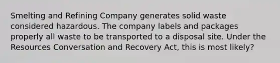 Smelting and Refining Company generates solid waste considered hazardous. The company labels and packages properly all waste to be transported to a disposal site. Under the Resources Conversation and Recovery Act, this is most likely?