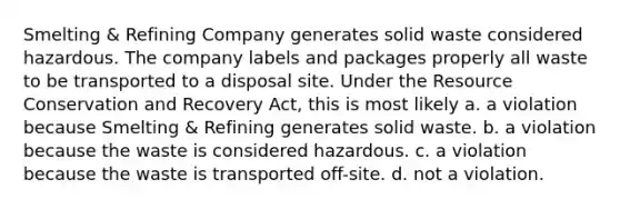 Smelting & Refining Company generates solid waste considered hazardous. The company labels and packages properly all waste to be transported to a disposal site. Under the Resource Conservation and Recovery Act, this is most likely a. ​a violation because Smelting & Refining generates solid waste. b. ​a violation because the waste is considered hazardous. c. ​a violation because the waste is transported off-site. d. ​not a violation.