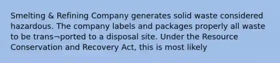 Smelting & Refining Company generates solid waste considered hazardous. The company labels and packages properly all waste to be trans¬ported to a disposal site. Under the Resource Conservation and Recovery Act, this is most likely