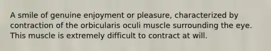 A smile of genuine enjoyment or pleasure, characterized by contraction of the orbicularis oculi muscle surrounding the eye. This muscle is extremely difficult to contract at will.