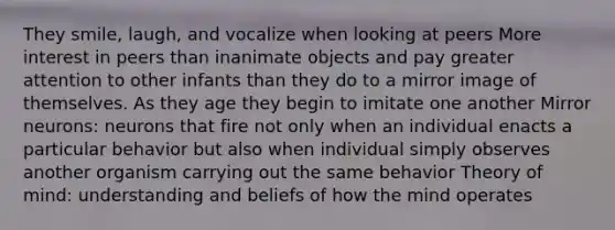 They smile, laugh, and vocalize when looking at peers More interest in peers than inanimate objects and pay greater attention to other infants than they do to a mirror image of themselves. As they age they begin to imitate one another Mirror neurons: neurons that fire not only when an individual enacts a particular behavior but also when individual simply observes another organism carrying out the same behavior Theory of mind: understanding and beliefs of how the mind operates