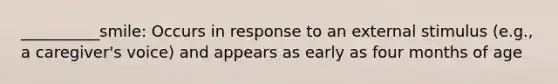 __________smile: Occurs in response to an external stimulus (e.g., a caregiver's voice) and appears as early as four months of age