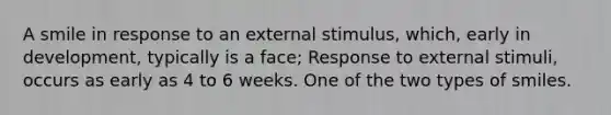 A smile in response to an external stimulus, which, early in development, typically is a face; Response to external stimuli, occurs as early as 4 to 6 weeks. One of the two types of smiles.