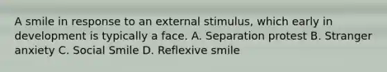 A smile in response to an external stimulus, which early in development is typically a face. A. Separation protest B. Stranger anxiety C. Social Smile D. Reflexive smile