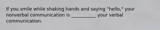 If you smile while shaking hands and saying "hello," your nonverbal communication is ___________ your verbal communication.