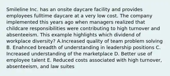 Smileline Inc. has an onsite daycare facility and provides employees fulltime daycare at a very low cost. The company implemented this years ago when managers realized that childcare responsibilities were contributing to high turnover and absenteeism. This example highlights which dividend of workplace diversity? A.Increased quality of team problem solving B. Enahnced breadth of understanding in leadership positions C. Increased understanding of the marketplace D. Better use of employee talent E. Reduced costs associated with high turnover, absenteeism, and law suites