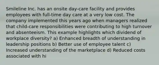 Smileline Inc. has an onsite day-care facility and provides employees with full-time day care at a very low cost. The company implemented this years ago when managers realized that child-care responsibilities were contributing to high turnover and absenteeism. This example highlights which dividend of workplace diversity? a) Enhanced breadth of understanding in leadership positions b) Better use of employee talent c) Increased understanding of the marketplace d) Reduced costs associated with hi