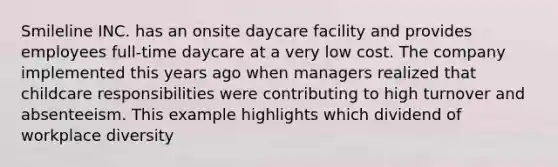 Smileline INC. has an onsite daycare facility and provides employees full-time daycare at a very low cost. The company implemented this years ago when managers realized that childcare responsibilities were contributing to high turnover and absenteeism. This example highlights which dividend of workplace diversity