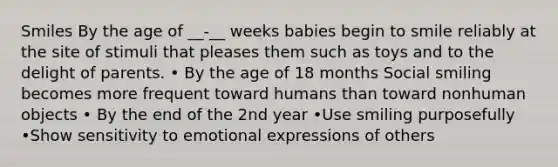 Smiles By the age of __-__ weeks babies begin to smile reliably at the site of stimuli that pleases them such as toys and to the delight of parents. • By the age of 18 months Social smiling becomes more frequent toward humans than toward nonhuman objects • By the end of the 2nd year •Use smiling purposefully •Show sensitivity to emotional expressions of others