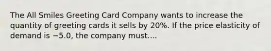 The All Smiles Greeting Card Company wants to increase the quantity of greeting cards it sells by​ 20%. If the price elasticity of demand is −​5.0, the company must....