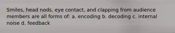 Smiles, head nods, eye contact, and clapping from audience members are all forms of: a. encoding b. decoding c. internal noise d. feedback