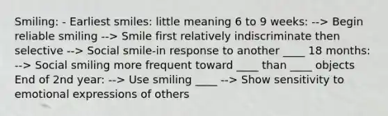 Smiling: - Earliest smiles: little meaning 6 to 9 weeks: --> Begin reliable smiling --> Smile first relatively indiscriminate then selective --> Social smile-in response to another ____ 18 months: --> Social smiling more frequent toward ____ than ____ objects End of 2nd year: --> Use smiling ____ --> Show sensitivity to emotional expressions of others